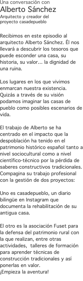 Una conversación con Alberto Sánchez Arquitecto y creador del proyecto casadepueblo Recibimos en este episodio al arquitecto Alberto Sánchez. Él nos llevará a descubrir los tesoros que puede esconder una casa, su historia, su valor… la dignidad de una ruina. Los lugares en los que vivimos enmarcan nuestra existencia. Quizás a través de su visión podamos imaginar las casas de pueblo como posibles escenarios de vida. El trabajo de Alberto se ha centrado en el impacto que la despoblación ha tenido en el patrimonio histórico español tanto a nivel sociocultural como a nivel científico-técnico por la pérdida de saberes constructivos tradicionales. Compagina su trabajo profesional con la gestión de dos proyectos: Uno es casadepueblo, un diario bilingüe en Instagram que documenta la rehabilitación de su antigua casa. El otro es la asociación Fuset para la defensa del patrimonio rural con la que realizan, entre otras actividades, talleres de formación para aprender técnicas de construcción tradicionales y así ponerlas en valor. ¡Empieza la aventura! 