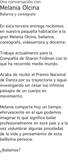 Una conversación con Melania Olcina Bailarina y coreógrafa En esta tercera entrega recibimos en nuestra pequeña habitación a la gran Melania Olcina, bailarina, coreógrafa, videoartista y docente. Trabaja actualmente para la Compañía de Sharon Fridman con la que ha recorrido medio mundo. Acaba de recibir el Premio Nacional de Danza por su trayectoria y sigue investigando sin cesar los infinitos paisajes de un cuerpo en movimiento. Melania comparte hoy un tiempo efervescente en el que podemos imaginar lo que significa bailar profesionalmente en este país y a la vez vislumbrar algunas pinceladas de la vida y pensamiento de esta bellísima persona. ¿Bailamos? 