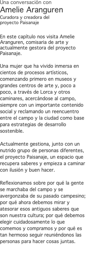 Una conversación con Amelie Aranguren Curadora y creadora del proyecto Paisanaje En este capítulo nos visita Amelie Aranguren, comisaria de arte y actualmente gestora del proyecto Paisanaje. Una mujer que ha vivido inmersa en cientos de procesos artísticos, comenzando primero en museos y grandes centros de arte y, poco a poco, a través de Lorca y otros caminares, acercándose al campo, siempre con un importante contenido social y reclamando un reencuentro entre el campo y la ciudad como base para estrategias de desarrollo sostenible. Actualmente gestiona, junto con un nutrido grupo de personas diferentes, el proyecto Paisanaje, un espacio que recupera saberes y empieza a caminar con ilusión y buen hacer. Reflexionamos sobre por qué la gente se marchaba del campo y se avergonzaba de su pasado campesino; por qué ahora debemos mirar y atesorar esos antiguos saberes que son nuestra cultura; por qué debemos elegir cuidadosamente lo que comemos y compramos y por qué es tan hermoso seguir reuniéndonos las personas para hacer cosas juntas. 