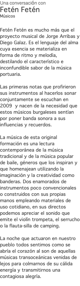 Una conversación con Fetén Fetén Músicos Fetén Fetén es mucho más que el proyecto musical de Jorge Arribas y Diego Galaz. Es el lenguaje del alma cuya esencia se materializa en forma de ritmo y melodía, destilando el característico e inconfundible sabor de la música portuaria. Las primeras notas que profirieron sus instrumentos al hacerlos sonar conjuntamente se escuchan en 2009 y nacen de la necesidad que estos músicos burgaleses sentían por poner banda sonora a sus influencias y recuerdos. La música de esta original formación es una lectura contemporánea de la música tradicional y de la música popular de baile, géneros que los inspiran y que homenajean utilizando la imaginación y la creatividad como banderas. Dos enamorados de instrumentos poco convencionales o construidos con sus propias manos empleando materiales de uso cotidiano, en sus directos podemos apreciar el sonido que emite el violín trompeta, el serrucho o la flauta-silla de camping. La noche que actuaron en nuestro pueblo todos sentimos como se abría el corazón al son de aquellas músicas transoceánicas venidas de lejos para colmarnos de su cálida energía y transmitirnos una contagiosa alegría. 