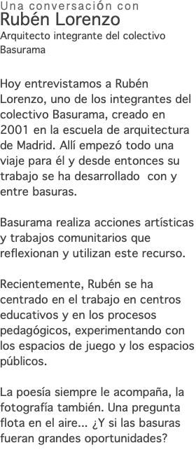 Una conversación con Rubén Lorenzo Arquitecto integrante del colectivo Basurama Hoy entrevistamos a Rubén Lorenzo, uno de los integrantes del colectivo Basurama, creado en 2001 en la escuela de arquitectura de Madrid. Allí empezó todo una viaje para él y desde entonces su trabajo se ha desarrollado con y entre basuras. Basurama realiza acciones artísticas y trabajos comunitarios que reflexionan y utilizan este recurso. Recientemente, Rubén se ha centrado en el trabajo en centros educativos y en los procesos pedagógicos, experimentando con los espacios de juego y los espacios públicos. La poesía siempre le acompaña, la fotografía también. Una pregunta flota en el aire... ¿Y si las basuras fueran grandes oportunidades? 