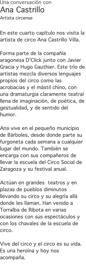 Una conversación con Ana Castrillo Artista circense En este cuarto capítulo nos visita la artista de circo Ana Castrillo Villa. Forma parte de la compañía aragonesa D’Click junto con Javier Gracia y Hugo Gauthier. Este trío de artistas mezcla diversos lenguajes propios del circo como las acrobacias y el mástil chino, con una dramaturgia claramente teatral llena de imaginación, de poética, de gestualidad, y de sentido del humor. Ana vive en el pequeño municipio de Bárboles, desde donde parte su furgoneta cada semana a cualquier lugar del mundo. También se encarga con sus compañeros de llevar la escuela del Circo Social de Zaragoza y su festival anual. Actúan en grandes teatros y en plazas de pueblos diminutos llevando su circo y su alegría allá donde les llaman. Han venido a Torralba de Ribota en varias ocasiones con sus espectáculos y con los chavales de la escuela de circo. Vive del circo y el circo es su vida. Es una heroína y hoy nos acompaña. 