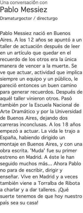 Una conversación con Pablo Messiez Dramaturgoctor / directurgo Pablo Messiez nació en Buenos Aires. A los 12 años se apuntó a un taller de actuación después de leer en un artículo que quedar en el recuerdo de los otros era la única manera de vencer a la muerte. Se ve que actuar, actividad que implica siempre un equipo y un público, le pareció entonces un buen camino para generar recuerdos. Después de aquél taller vinieron otros. Pasó también por la Escuela Nacional de Arte Dramático y por la Universidad de Buenos Aires, dejando dos carreras inconclusas. A los 18 años empezó a actuar. La vida le trajo a España, habiendo dirigido un montaje en Buenos Aires, y con una obra escrita. 'Muda' fue su primer estreno en Madrid. A éste le han seguido muchos más... Ahora Pablo no para de escribir, dirigir y enseñar. Vive en Madrid y a veces también viene a Torralba de Ribota a charlar y a dar talleres. ¡Qué suerte tenemos de que hoy nuestro país sea su casa! 