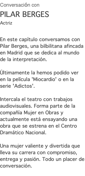 Conversación con PILAR BERGES Actriz En este capítulo conversamos con Pilar Berges, una bilbilitana afincada en Madrid que se dedica al mundo de la interpretación. Últimamente la hemos podido ver en la película 'Miocardio' o en la serie 'Adictos'. Intercala el teatro con trabajos audiovisuales. Forma parte de la compañía Mujer en Obras y actualmente está ensayando una obra que se estrena en el Centro Dramático Nacional. Una mujer valiente y divertida que lleva su carrera con compromiso, entrega y pasión. Todo un placer de conversación.