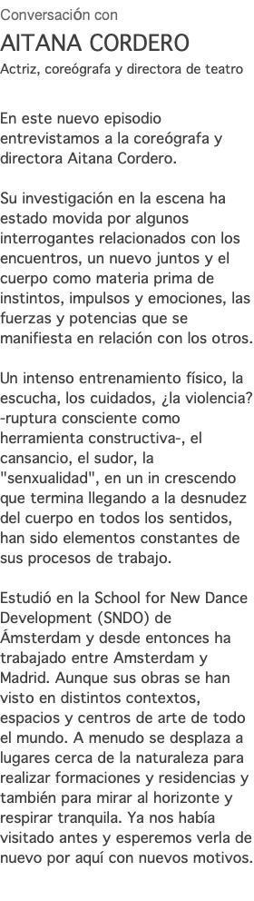 Conversación con AITANA CORDERO Actriz, coreógrafa y directora de teatro En este nuevo episodio entrevistamos a la coreógrafa y directora Aitana Cordero. Su investigación en la escena ha estado movida por algunos interrogantes relacionados con los encuentros, un nuevo juntos y el cuerpo como materia prima de instintos, impulsos y emociones, las fuerzas y potencias que se manifiesta en relación con los otros. Un intenso entrenamiento físico, la escucha, los cuidados, ¿la violencia? -ruptura consciente como herramienta constructiva-, el cansancio, el sudor, la "senxualidad", en un in crescendo que termina llegando a la desnudez del cuerpo en todos los sentidos, han sido elementos constantes de sus procesos de trabajo. Estudió en la School for New Dance Development (SNDO) de Ámsterdam y desde entonces ha trabajado entre Amsterdam y Madrid. Aunque sus obras se han visto en distintos contextos, espacios y centros de arte de todo el mundo. A menudo se desplaza a lugares cerca de la naturaleza para realizar formaciones y residencias y también para mirar al horizonte y respirar tranquila. Ya nos había visitado antes y esperemos verla de nuevo por aquí con nuevos motivos.
