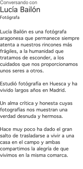 Conversando con Lucía Bailón Fotógrafa Lucía Bailón es una fotógrafa aragonesa que permanece siempre atenta a nuestros rincones más frágiles, a la humanidad que tratamos de esconder, a los cuidados que nos proporcionamos unos seres a otros. Estudió fotógrafía en Huesca y ha vivido largos años en Madrid. Un alma crítica y honesta cuyas fotografías nos muestran una verdad desnuda y hermosa. Hace muy poco ha dado el gran salto de trasladarse a vivir a una casa en el campo y ambas compartimos la alegría de que vivimos en la misma comarca. 