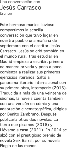 Una conversación con Jesús Carrasco Escritor Este hermoso martes lluvioso compartimos la sencilla conversación que tuvo lugar en nuestro pueblo una mañana de septiembre con el escritor Jesús Carrasco. Jesús se crió también en el mundo rural, tras estudiar en Madrid empieza a escribir, primero de manera privada y poco a poco comienza a realizar sus primeros ejercicios literarios. Saltó al panorama literario internacional con su primera obra, Intemperie (2013). Traducida a más de una veintena de idiomas, la novela cuenta también con una versión en cómic y una adaptación cinematográfica, dirigida por Benito Zambrano. Después publicaría otras dos novelas: La tierra que pisamos (2016) y Llévame a casa (2021). En 2024 se alzó con el prestigioso premio de novela Seix Barral, por su novela Elogio de las manos.