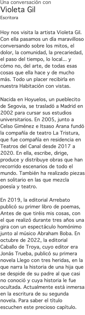 Una conversación con Violeta Gil Escritora Hoy nos visita la artista Violeta Gil. Con ella pasamos un día maravilloso conversando sobre los mitos, el dolor, la comunidad, la precariedad, el paso del tiempo, lo local... y cómo no, del arte, de todas esas cosas que ella hace y de mucho más. Todo un placer recibirla en nuestra Habitación con vistas. Nacida en Hoyuelos, un pueblecito de Segovia, se trasladó a Madrid en 2002 para cursar sus estudios universitarios. En 2005, junto a Celso Giménez e Itsaso Arana fundó la compañía de teatro La Tristura, que fue compañía en residencia en Teatros del Canal desde 2017 a 2020. En ella, escribe, dirige, produce y distribuye obras que han recorrido escenarios de todo el mundo. También ha realizado piezas en solitario en las que mezcla poesía y teatro. En 2019, la editorial Arrebato publicó su primer libro de poemas, Antes de que tiréis mis cosas, con el que realizó durante tres años una gira con un espectáculo homónimo junto al músico Abraham Boba. En octubre de 2022, la editorial Caballo de Troya, cuyo editor era Jonás Trueba, publicó su primera novela Llego con tres heridas, en la que narra la historia de una hija que se despide de su padre al que casi no conoció y cuya historia le fue ocultada. Actualmente está inmersa en la escritura de su segunda novela. Para saber el título escuchen este precioso capítulo.