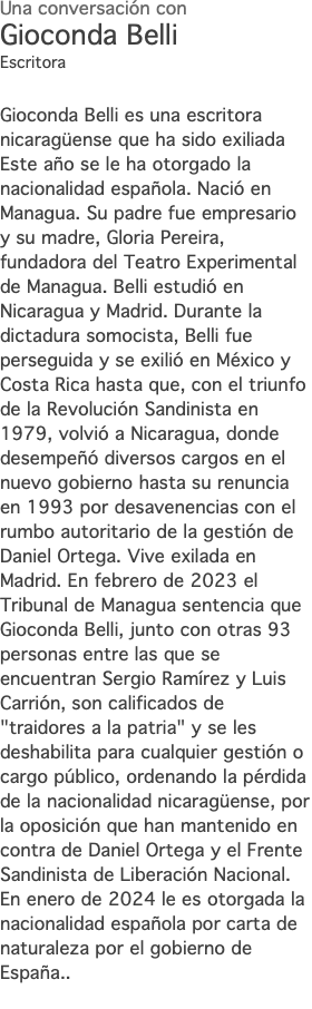 Una conversación con Gioconda Belli Escritora Gioconda Belli es una escritora nicaragüense que ha sido exiliada Este año se le ha otorgado la nacionalidad española. Nació en Managua. Su padre fue empresario y su madre, Gloria Pereira, fundadora del Teatro Experimental de Managua. Belli estudió en Nicaragua y Madrid. Durante la dictadura somocista, Belli fue perseguida y se exilió en México y Costa Rica hasta que, con el triunfo de la Revolución Sandinista en 1979, volvió a Nicaragua, donde desempeñó diversos cargos en el nuevo gobierno hasta su renuncia en 1993 por desavenencias con el rumbo autoritario de la gestión de Daniel Ortega. Vive exilada en Madrid. En febrero de 2023 el Tribunal de Managua sentencia que Gioconda Belli, junto con otras 93 personas entre las que se encuentran Sergio Ramírez y Luis Carrión, son calificados de "traidores a la patria" y se les deshabilita para cualquier gestión o cargo público, ordenando la pérdida de la nacionalidad nicaragüense, por la oposición que han mantenido en contra de Daniel Ortega y el Frente Sandinista de Liberación Nacional. En enero de 2024 le es otorgada la nacionalidad española por carta de naturaleza por el gobierno de España.. 