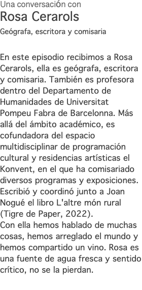 Una conversación con Rosa Cerarols Geógrafa, escritora y comisaria En este episodio recibimos a Rosa Cerarols, ella es geógrafa, escritora y comisaria. También es profesora dentro del Departamento de Humanidades de Universitat Pompeu Fabra de Barcelonna. Más allá del ámbito académico, es cofundadora del espacio multidisciplinar de programación cultural y residencias artísticas el Konvent, en el que ha comisariado diversos programas y exposiciones. Escribió y coordinó junto a Joan Nogué el libro L'altre món rural (Tigre de Paper, 2022). Con ella hemos hablado de muchas cosas, hemos arreglado el mundo y hemos compartido un vino. Rosa es una fuente de agua fresca y sentido crítico, no se la pierdan. 
