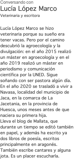 Conversando con Lucía López Marco Veterinaria y escritora Lucía López Marco se hizo veterinaria porque su sueño era tener vacas. Pero por el camino descubrió la agroecología y la divulgación: en el año 2015 realizó un máster en agroecología y en el año 2019 realizó un máster en periodismo y comunicación científica por la UNED. Sigue soñando con ser pastora algún día. En el año 2020 se trasladó a vivir a Navasa, localidad del municipio de Jaca, en la comarca de La Jacetania, en la provincia de Huesca, unos meses antes de que naciera su primera hija. Lleva el blog de Mallata, que durante un tiempo se editó también en papel, y además ha escrito ya dos libros de poesía, escritos principalmente en aragonés. También escribe cantares y alguna jota. Es un placer escucharla. 