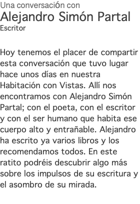 Una conversación con Alejandro Simón Partal Escritor Hoy tenemos el placer de compartir esta conversación que tuvo lugar hace unos días en nuestra Habitación con Vistas. Allí nos encontramos con Alejandro Simón Partal; con el poeta, con el escritor y con el ser humano que habita ese cuerpo alto y entrañable. Alejandro ha escrito ya varios libros y los recomendamos todos. En este ratito podréis descubrir algo más sobre los impulsos de su escritura y el asombro de su mirada. 