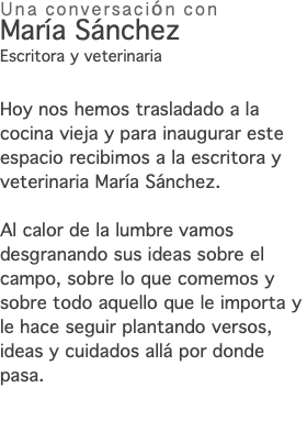 Una conversación con María Sánchez Escritora y veterinaria Hoy nos hemos trasladado a la cocina vieja y para inaugurar este espacio recibimos a la escritora y veterinaria María Sánchez. Al calor de la lumbre vamos desgranando sus ideas sobre el campo, sobre lo que comemos y sobre todo aquello que le importa y le hace seguir plantando versos, ideas y cuidados allá por donde pasa. 